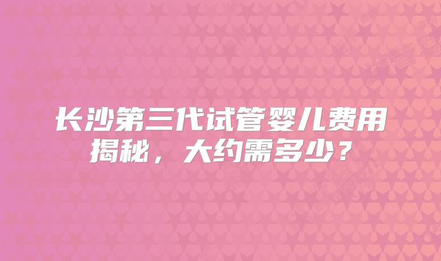 长沙第三代试管婴儿费用揭秘，大约需多少？