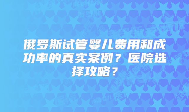 俄罗斯试管婴儿费用和成功率的真实案例？医院选择攻略？