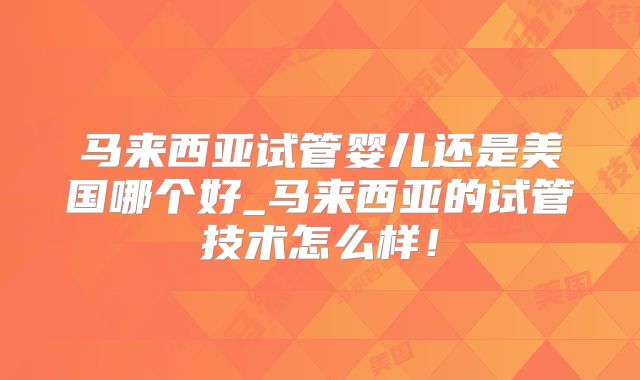 马来西亚试管婴儿还是美国哪个好_马来西亚的试管技术怎么样！