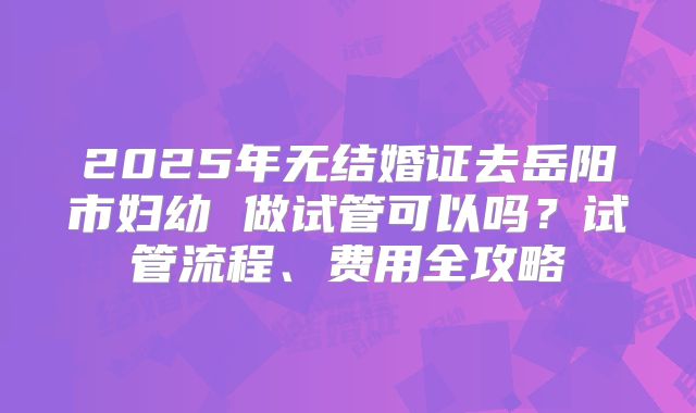 2025年无结婚证去岳阳市妇幼 做试管可以吗?试管流程、费用全攻略