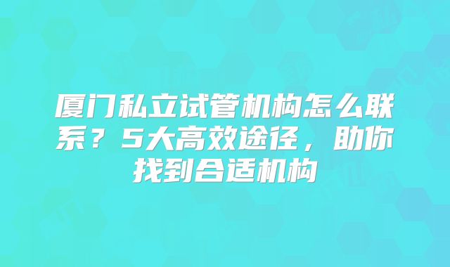 厦门私立试管机构怎么联系？5大高效途径，助你找到合适机构