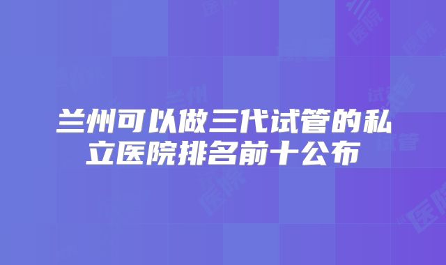兰州可以做三代试管的私立医院排名前十公布