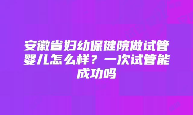 安徽省妇幼保健院做试管婴儿怎么样？一次试管能成功吗