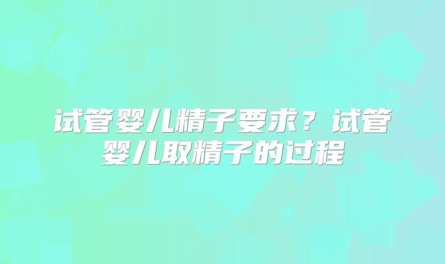 试管婴儿精子要求?试管婴儿取精子的过程