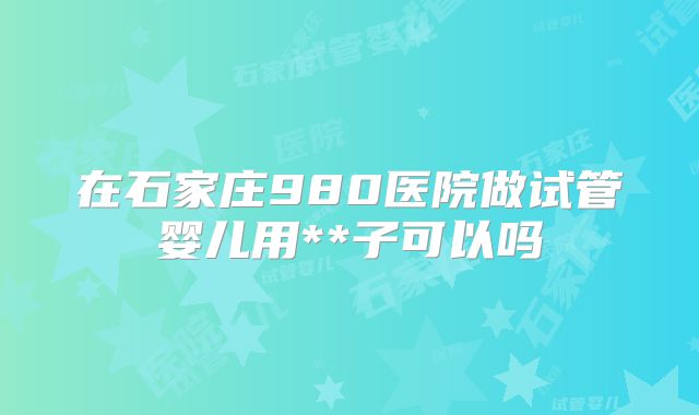 在石家庄980医院做试管婴儿用**子可以吗