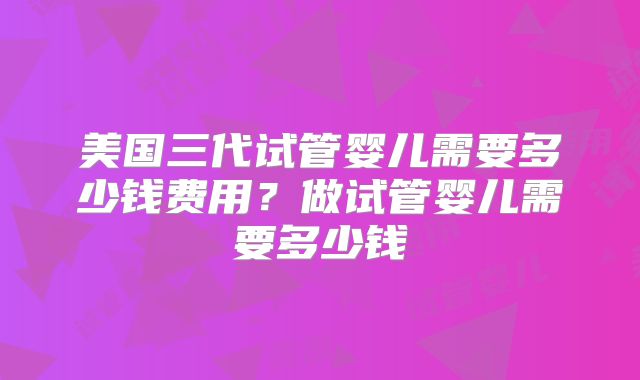 美国三代试管婴儿需要多少钱费用?做试管婴儿需要多少钱