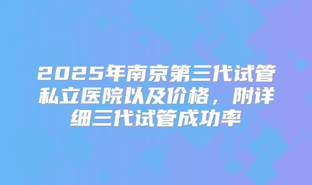 2025年南京第三代试管私立医院以及价格,附详细三代试管成功率