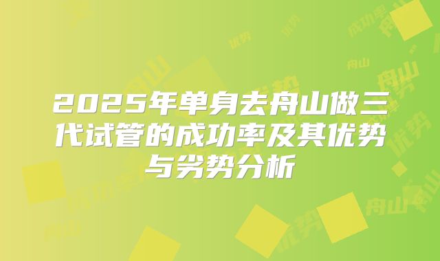 2025年单身去舟山做三代试管的成功率及其优势与劣势分析
