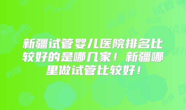 新疆试管婴儿医院排名比较好的是哪几家！新疆哪里做试管比较好！