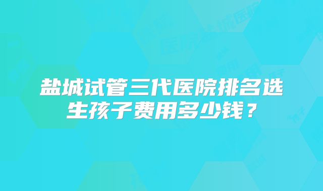盐城试管三代医院排名选生孩子费用多少钱？