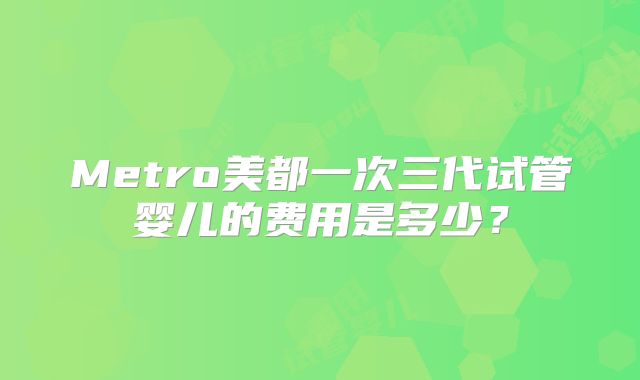 Metro美都一次三代试管婴儿的费用是多少?