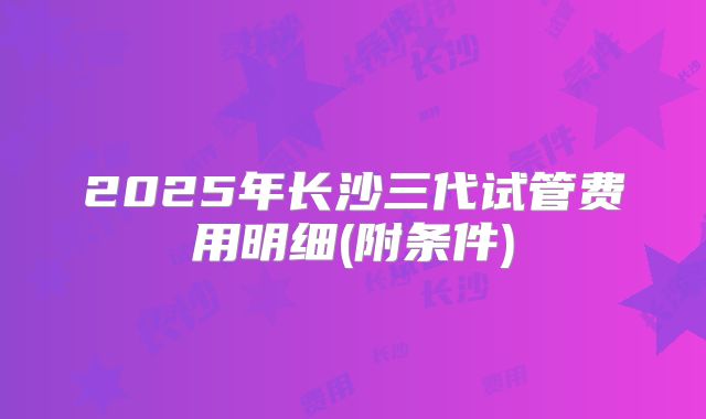 2025年长沙三代试管费用明细(附条件)