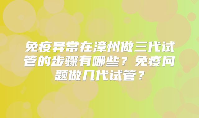 免疫异常在漳州做三代试管的步骤有哪些？免疫问题做几代试管？