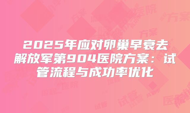 2025年应对卵巢早衰去解放军第904医院方案：试管流程与成功率优化