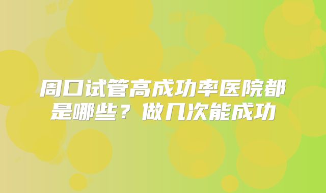 周口试管高成功率医院都是哪些？做几次能成功