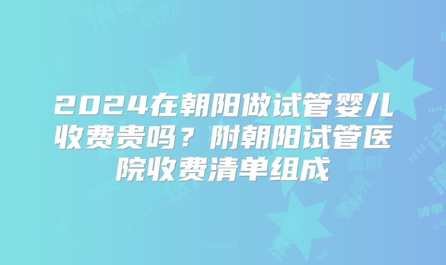 2024在朝阳做试管婴儿收费贵吗?附朝阳试管医院收费清单组成