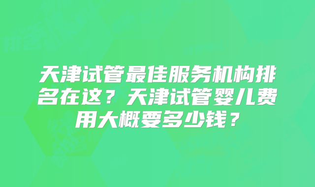 天津试管最佳服务机构排名在这？天津试管婴儿费用大概要多少钱？