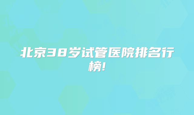 北京38岁试管医院排名行榜!