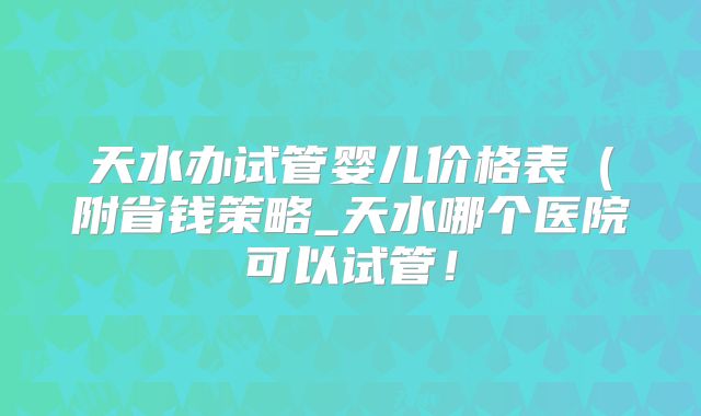天水办试管婴儿价格表（附省钱策略_天水哪个医院可以试管！