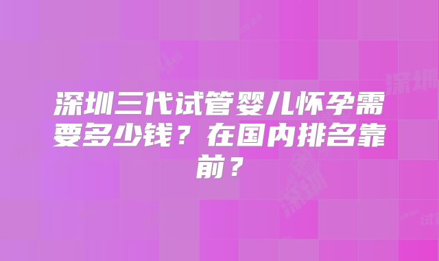 深圳三代试管婴儿怀孕需要多少钱？在国内排名靠前？