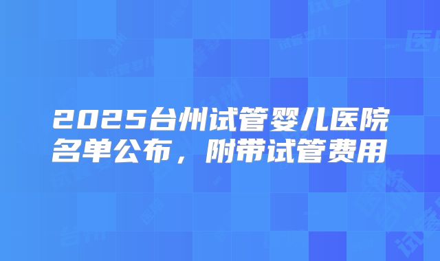 2025台州试管婴儿医院名单公布，附带试管费用