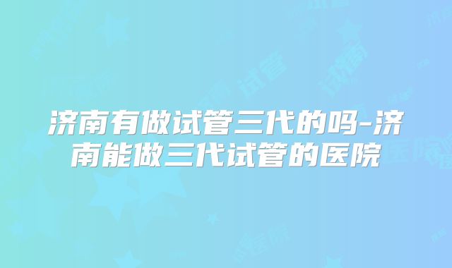 济南有做试管三代的吗-济南能做三代试管的医院