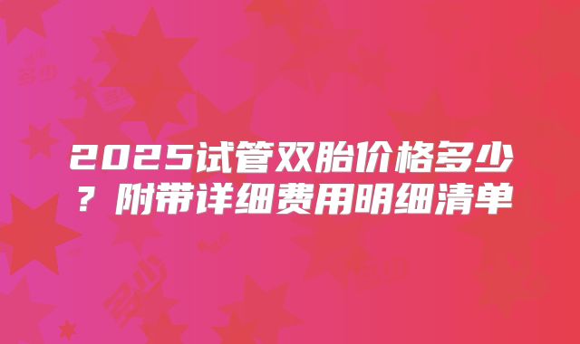 2025试管双胎价格多少？附带详细费用明细清单