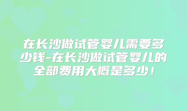 在长沙做试管婴儿需要多少钱-在长沙做试管婴儿的全部费用大概是多少!