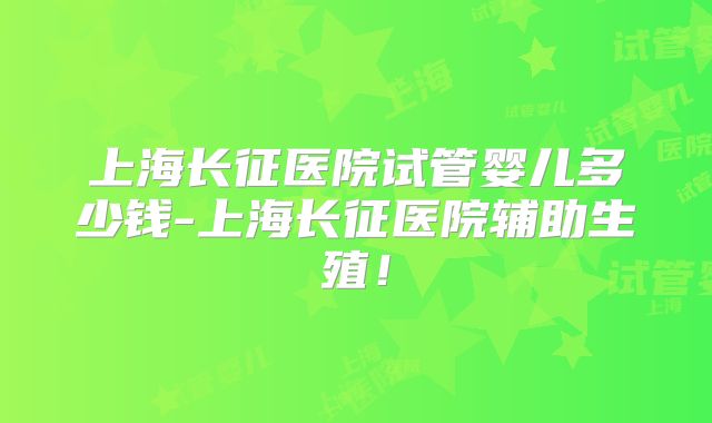 上海长征医院试管婴儿多少钱-上海长征医院辅助生殖!