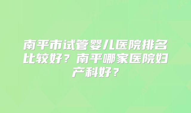 南平市试管婴儿医院排名比较好?南平哪家医院妇产科好?