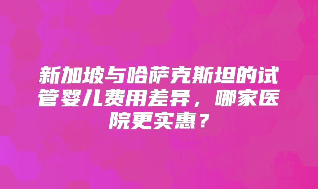 新加坡与哈萨克斯坦的试管婴儿费用差异，哪家医院更实惠？