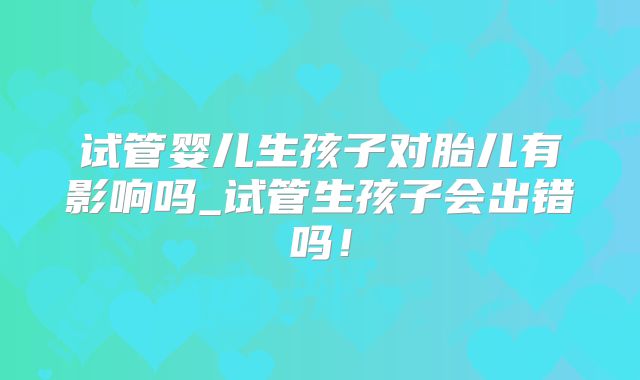试管婴儿生孩子对胎儿有影响吗_试管生孩子会出错吗！
