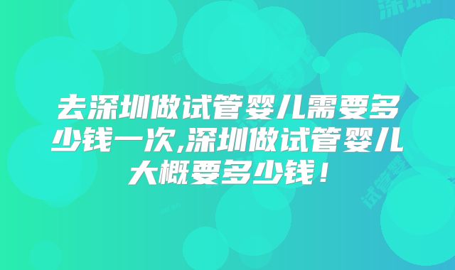 去深圳做试管婴儿需要多少钱一次,深圳做试管婴儿大概要多少钱!