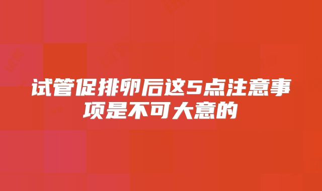 试管促排卵后这5点注意事项是不可大意的