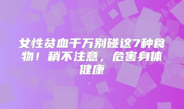 女性贫血千万别碰这7种食物!稍不注意,危害身体健康