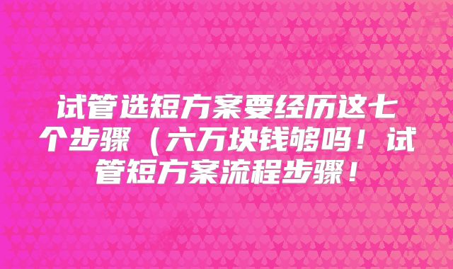 试管选短方案要经历这七个步骤（六万块钱够吗！试管短方案流程步骤！