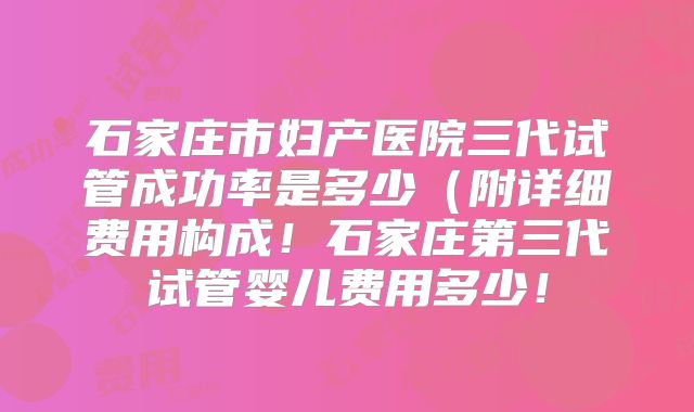 石家庄市妇产医院三代试管成功率是多少（附详细费用构成！石家庄第三代试管婴儿费用多少！