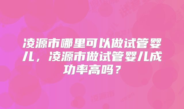 凌源市哪里可以做试管婴儿，凌源市做试管婴儿成功率高吗？