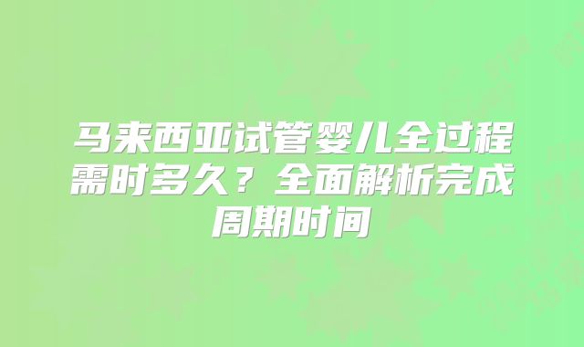 马来西亚试管婴儿全过程需时多久？全面解析完成周期时间