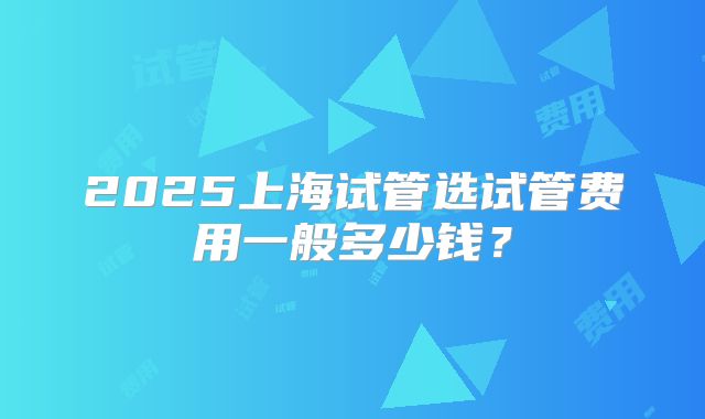 2025上海试管选试管费用一般多少钱？