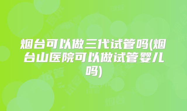 烟台可以做三代试管吗(烟台山医院可以做试管婴儿吗)
