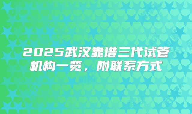 2025武汉靠谱三代试管机构一览，附联系方式