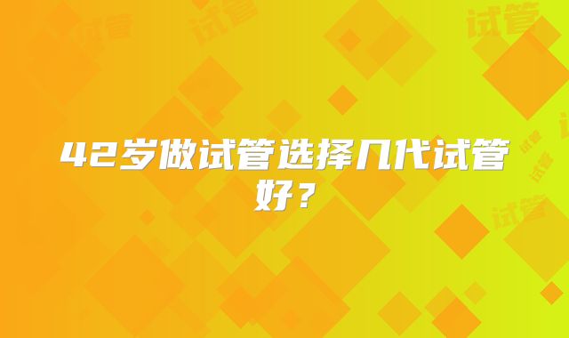 42岁做试管选择几代试管好？