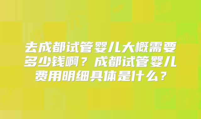 去成都试管婴儿大概需要多少钱啊?成都试管婴儿费用明细具体是什么?