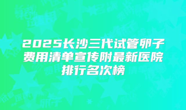 2025长沙三代试管卵子费用清单宣传附最新医院排行名次榜