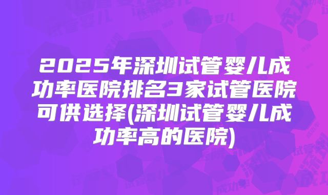 2025年深圳试管婴儿成功率医院排名3家试管医院可供选择(深圳试管婴儿成功率高的医院)