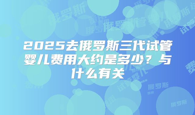 2025去俄罗斯三代试管婴儿费用大约是多少？与什么有关