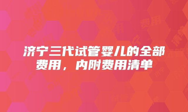 济宁三代试管婴儿的全部费用，内附费用清单