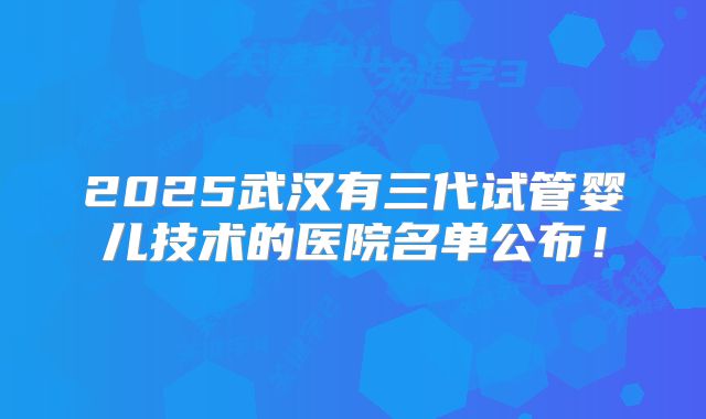 2025武汉有三代试管婴儿技术的医院名单公布！