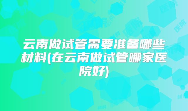 云南做试管需要准备哪些材料(在云南做试管哪家医院好)